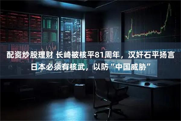 配资炒股理财 长崎被核平81周年，汉奸石平扬言日本必须有核武，以防“中国威胁”