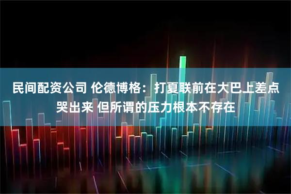 民间配资公司 伦德博格：打夏联前在大巴上差点哭出来 但所谓的压力根本不存在