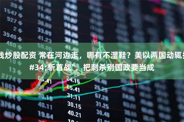 在线炒股配资 常在河边走，哪有不湿鞋？美以两国动辄搞"斩首战"，把刺杀别国政要当成